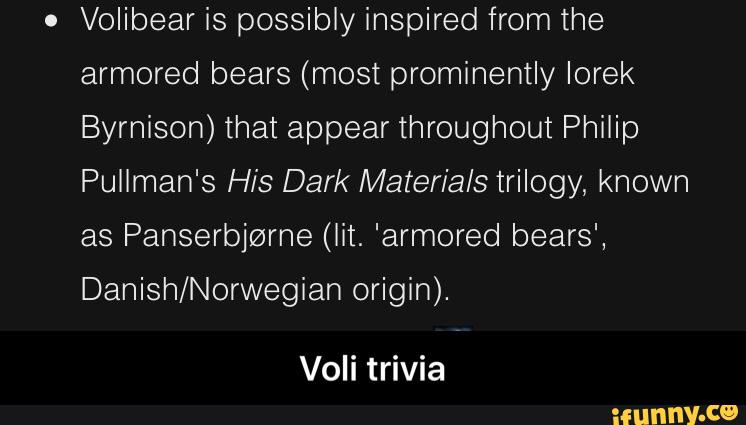 .
Volibear is possibly inspired from the
armored bears (most prominently Iorek
Byrnison) that appear throughout Philip
Pullman's His Dark Materials trilogy, known
as Panserbjrzzrne (lit. 'armored bears',
Danish/Norwegian origin).
Voli trivia - Voli trivia