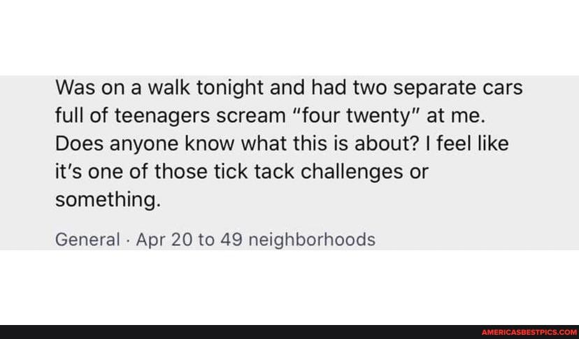 Was on a walk tonight and had two separate cars full of teenagers scream "four twenty" at me.
Does anyone know what this is about? I feel like it's one of those tick tack challenges or something.
General - Apr 20 to 49 neighborhoods