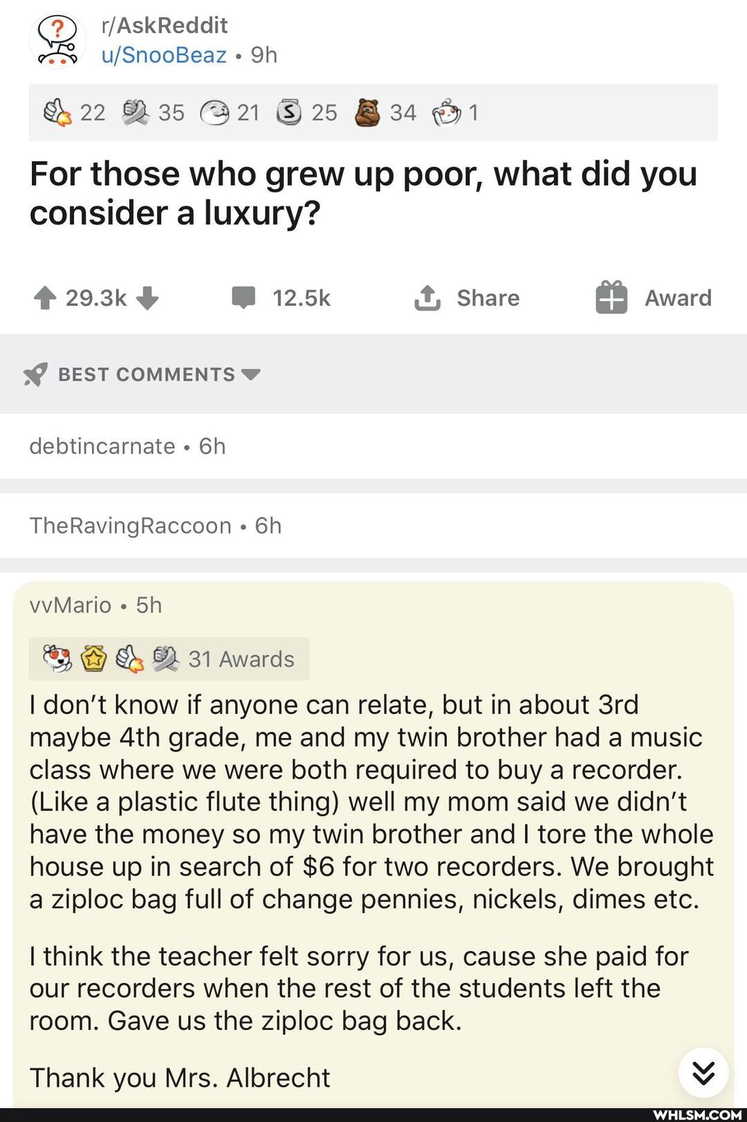 22 25 1
For those who grew up poor, what did you consider a luxury?
29.3k 12.5k it, Share Award
BEST COMMENTS
debtincarnate
TheRavingRaccoon "
vvMario Sin
DD 31 Awards
I don't know if anyone can relate, but in about maybe grade, me and my twin brother had a music class where we were both required to buy a recorder.
(Like a plastic flute thing) well my mom said we didn't have the money so my twin brother and I tore the whole house up in search of $6 for two recorders. We brought a ziploc bag full of change pennies, nickels, dimes etc.
I think the teacher felt sorry for us, cause she paid for our recorders when the rest of the students left the room. Gave us the ziploc bag back.
Thank you Mrs. Albrecht