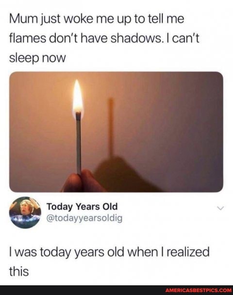 Mum just woke me up to tell me flames don't have shadows. I can't sleep now
Today Years Old
was today years old when I realized this