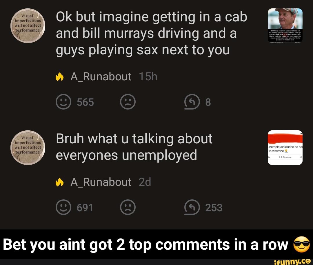 Ok but imagine getting in a cab a A
and bill murrays driving and a
guys playing sax next to you
Y% A Runabout
Bruh what u talking about
everyones unemployed
Bet you aint got 2 top comments in a row - Bet you aint got 2 top comments in a row π