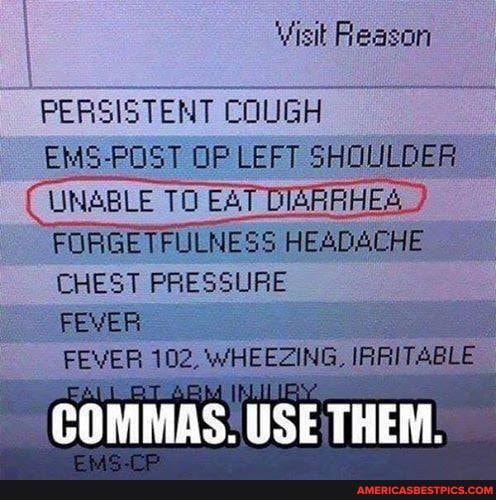 Visit Reason
PERSISTENT COUGH
EMS-POST OP LEFT SHOULDER UNABLE TO EAT DIARRHES
FORGETFULNESS HEADACHE CHEST PRESSURE FEVER
FEVER 102, WHEEZING, I
COMMAS. USE THEM.