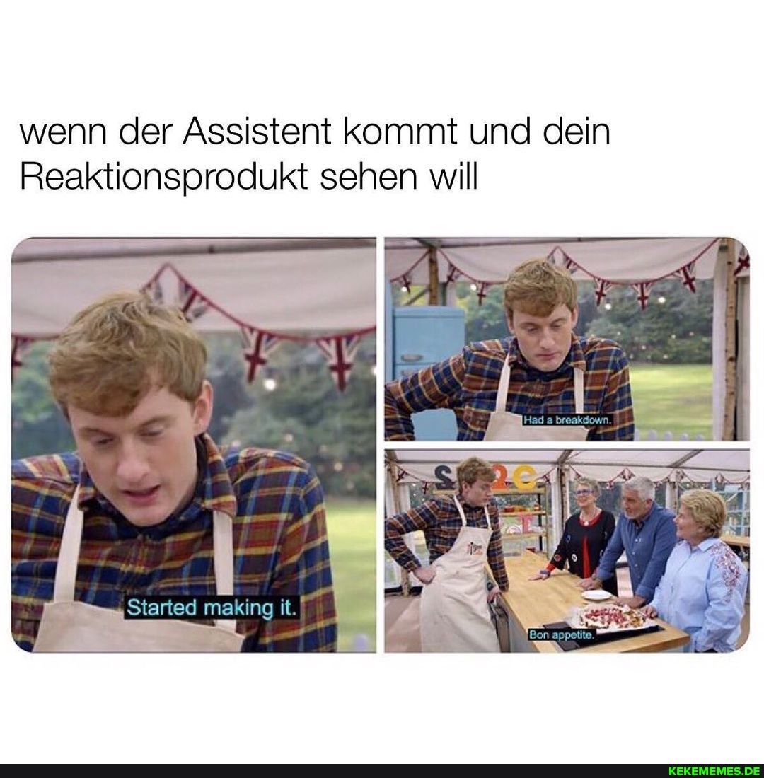 wenn der Assistent kommt und dein
Reaktionsprodukt sehen will
Started making it.