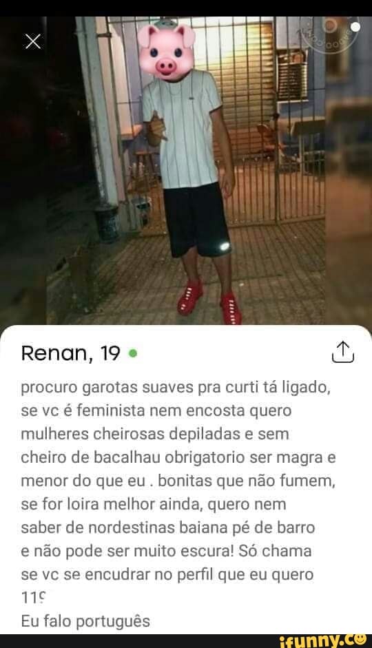 procuro garotas suaves pra curti ta ligado,
se vc é feminista nem encosta quero
mulheres cheirosas depiladas e sem
cheiro de bacalhau obrigatorio ser magra e
menor do que eu. bonitas que não fumem,
se for loira melhor ainda, quero nem
saber de nordestinas baiana pé de barro
e não pode ser muito escura! Só chama
se vc se encudrar no perfil que eu quero
Eu falo português