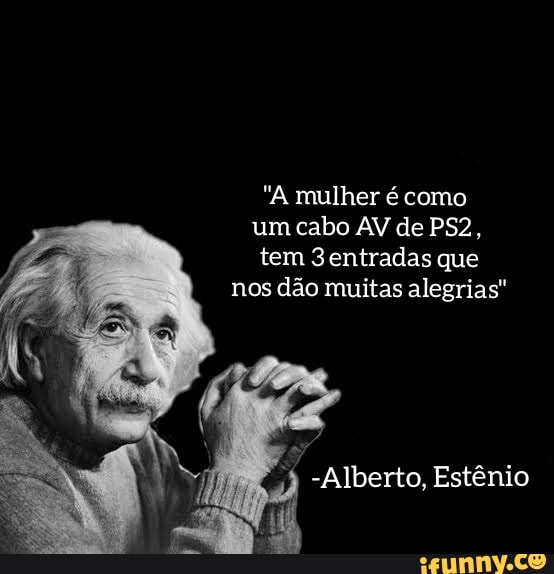 "A mulher é como um cabo AV de tem 3entradas que nos dão muitas alegrias"
-Alberto, Estênio