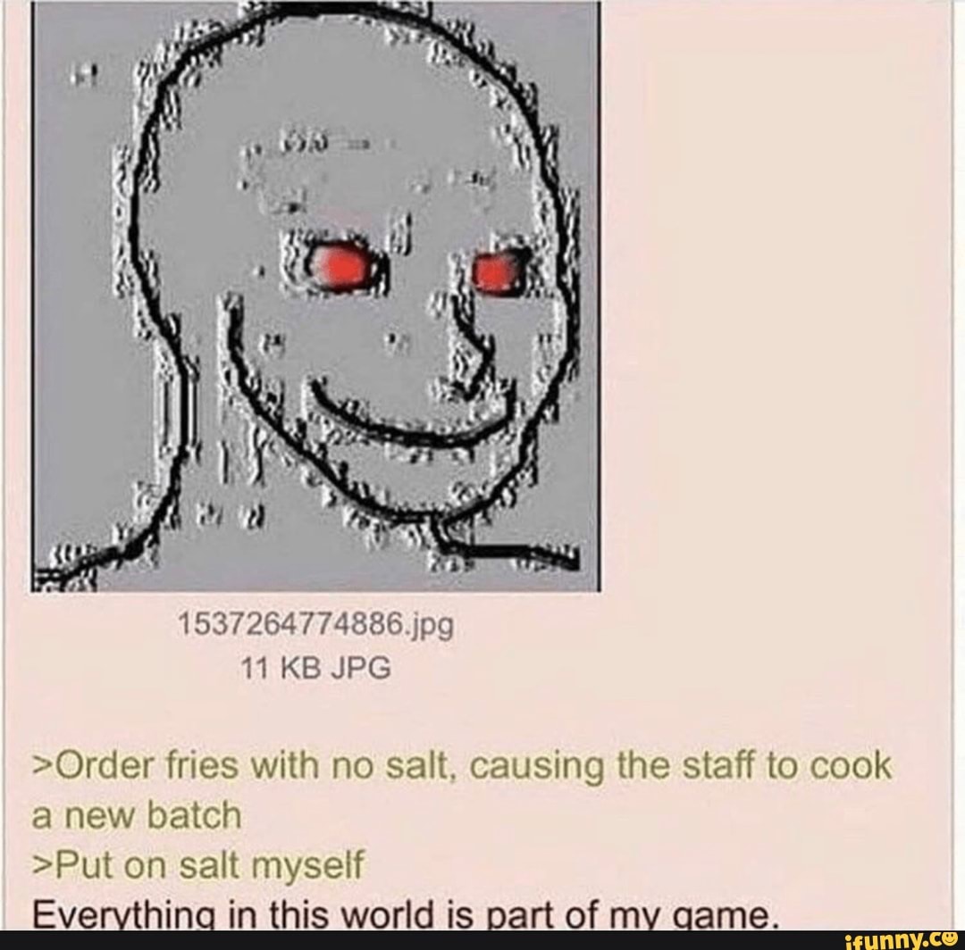 >Order fries with no salt, causing the staff to cook
a new batch
I
>Put on salt myself
Evervthina in this world is part of mv qame.