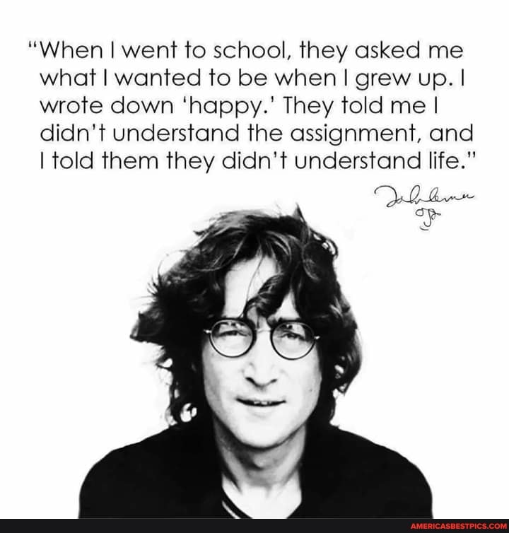"When I went to school, they asked me what I wanted to be when I grew up. I wrote down 'happy.' They told me I didn't understand the assignment, and
I told them they didn't understand life."