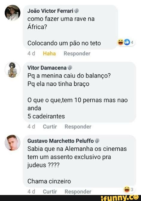João Victor Ferrari como fazer uma rave na
África?
Colocando um pão no teto so:
Haha Responder
Vitor Demacena
Pa a menina caiu do balanço?
Pq ela nao tinha braço
O que o que. tem 10 pernas mas nao anda cadeirantes
49 Curtir Responder
Gustavo Marchetio Peluffo
Sabia que na Alemanha os cinemas tem um assento exclusivo pra judeus 7777
Chama cinzeiro
Curtir Respondes