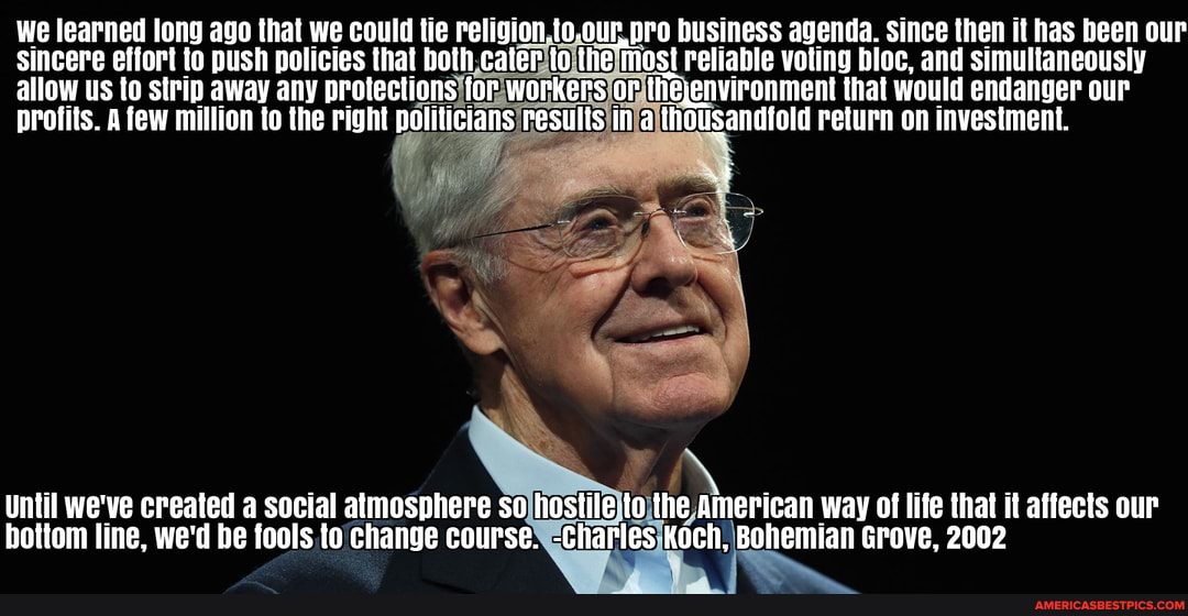 We learned long ago that we could tie religion.to.our,pro business agenda. since then it has been our sincere effort to push policies that both cater to the mast reliable voting bloc, and simultaneously allow Us to strip away any protections for workers or theenvironment that would endanger our profits. A few million to the right politicians results in a thousandfold return on investment.
Until we've created a social atmosphere so hostile to the American way of life that it affects our bottom line, we'd be fools to change course. -Charles Koch, Bohemian Grove, 2002