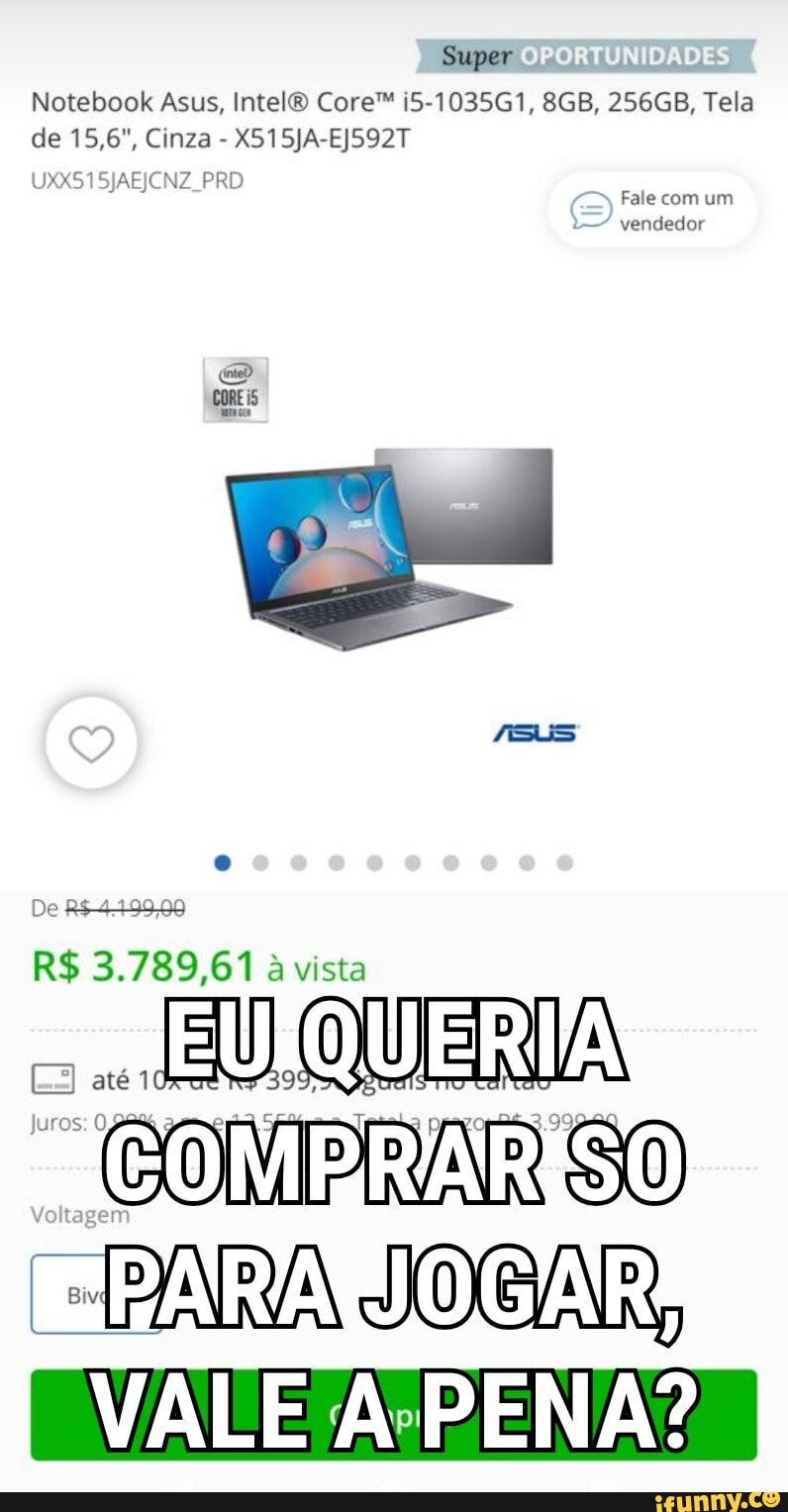 Super
OPORTUNIDADE!
Notebook Asus, Intel? Core" I5-1035G1, 256GB, Tela de 15,6", Cinza - X515JA-EJ592T
UXX51SJAEJCNZ PRD Fale com um vendedor
CORE SUS De
R$ 3.789,61 a vista
até QUERIA
"PARA JOGAR
VALE PENA?