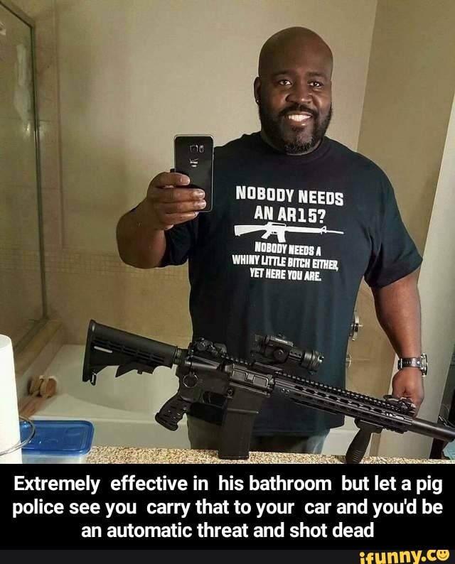 NOBODY NEEDS AN AR15?
Extremely effective in his bathroom but let a pig police see you carry that to your car and you'd be an automatic threat and shot dead - Extremely effective in his bathroom but let a pig police see you carry that to your car and you'd be an automatic threat and shot dead