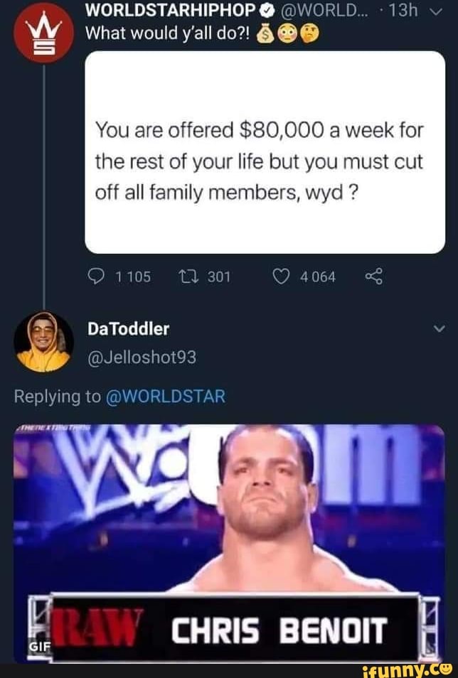 WORLDSTARHIPHOP @ @WORLD.
What would y'all do?! 6@@
You are offered $80,000 a week for
the rest of your life but you must cut off all family members, wyd ?
1105 301 4064
) DaToddler
@Jelloshot93
Replying to @WORLI
CHRIS BENOIT