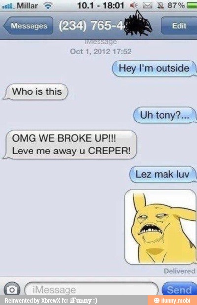 OMG WE
BROKE UP
Leve me away u CREPER!
Lez mak luv
