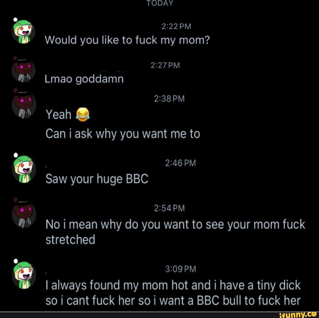 TODAY Would you like to fuck my mom? PM Lmao goddamn PM Yeah Can i ask