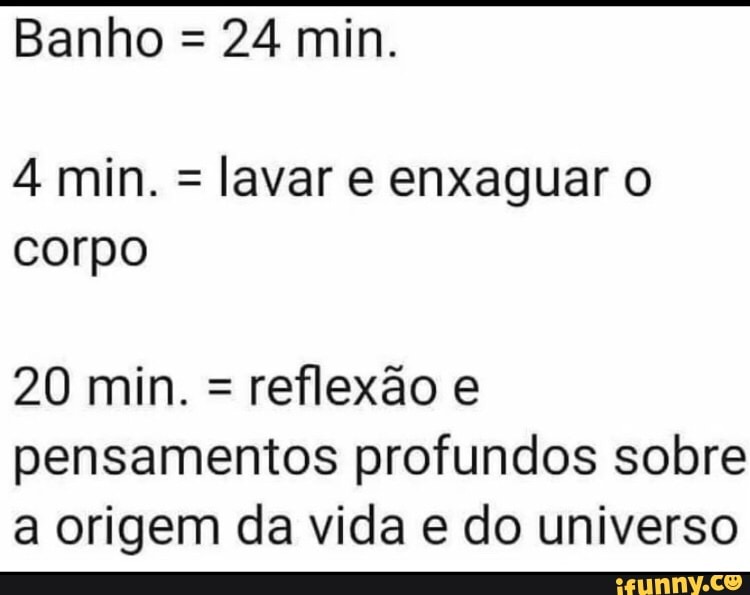 Banho = 24 min.
4 min. = lavar e enxaguar corpo
20 min. = reflexão e pensamentos profundos sobre a origem da vida e do universo