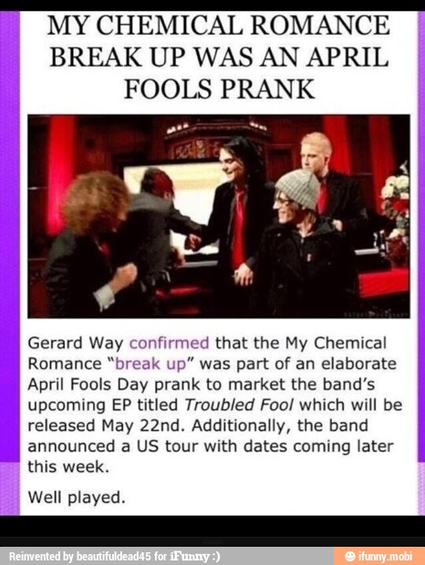MY CHEMICAL ROMANCE
BREAK UP WAS AN APRIL
FOOLS PRANK
Gerard Way confirmed that the My Chemical
Romance "break up" was part of an elaborate
April Fools Day prank to market the band's
upcoming EP titled Troubled Foo! which will be
released May 22nd. Additionally, the band
announced a US tour with dates coming later
I
this week.
I Well played.