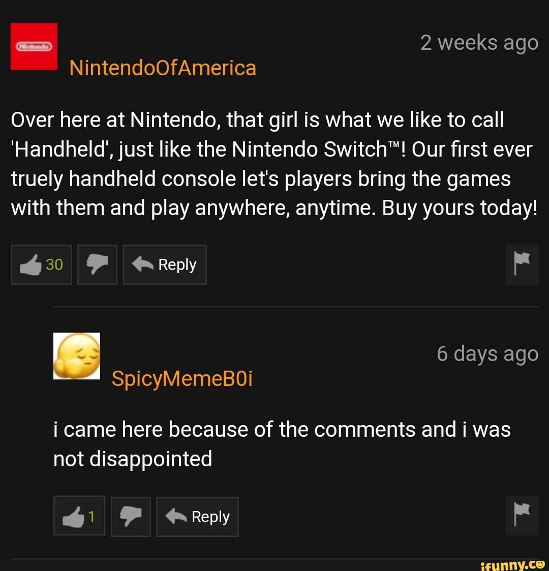 Over here at Nintendo, that girl is what we like to call
'Handheld', just like the Nintendo Switch‘”! Our first ever
truely handheld console let's players bring the games
with them and play anywhere, anytime. Buy yours today!
. 6 days ago
SpicyMemeBOi
i came here because of the comments and i was
not disappointed