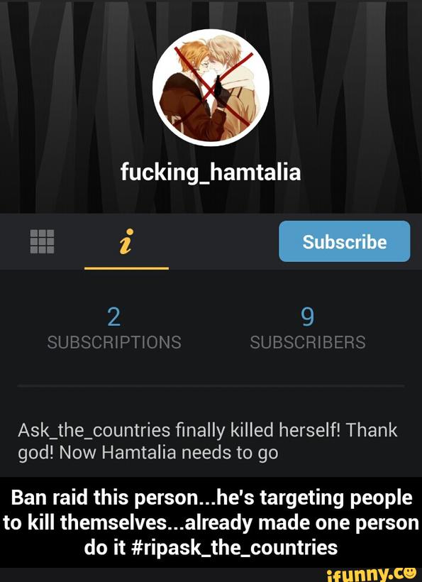 Ask_the_countries finally killed herself! Thank
god! Now Hamtalia needs to go
Ban raid this person...he's targeting people
to kill themselves...already made one person
do it #ripask_the_countries - Ban raid this person...he's targeting people to kill themselves...already made one person do it #ripask_the_countries