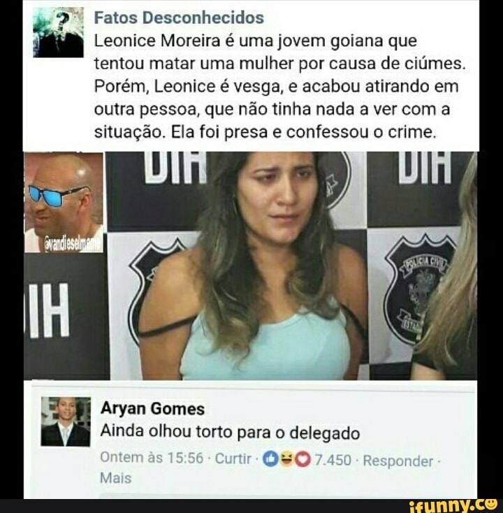 Fatos Desconhecidos
Leonice Moreira é uma jovem goiana que
tentou matar uma mulher por causa de ciúmes.
Porém, Leonice é vesga, e acabou atirando em
outra pessoa, que não tinha nada a ver com a
situação. Ela foi presa e confessou o crime.
Aryan Gomes
Ainda olhou torto para o anges
Onter E e
Ma