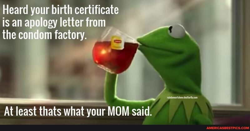 Heard your birth certificate is an apology letter from the condom factory.
At least thats what your MOM said.