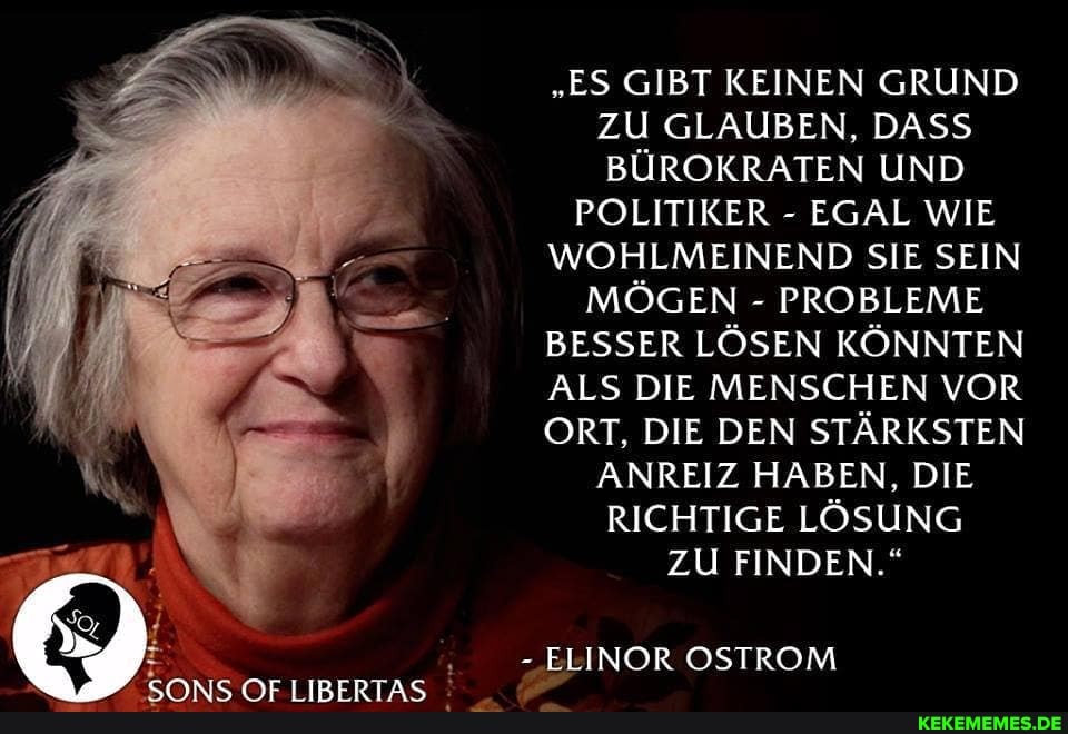 "ES GIBT KEINEN GRUND ZU GLAUBEN, DASS BÜROKRATEN UND
POLITIKER - EGAL WIE
WOHLMEINEND SIE SEIN
MÖGEN - PROBLEME
BESSER LÖSEN KÖNNTEN
ALS DIE MENSCHEN VOR
ORT, DIE DEN STÄRKSTEN ANREIZ HABEN, DIE RICHTIGE LÖSUNG
ZU FINDEN."
-ELINOR OSTROM
/Ar