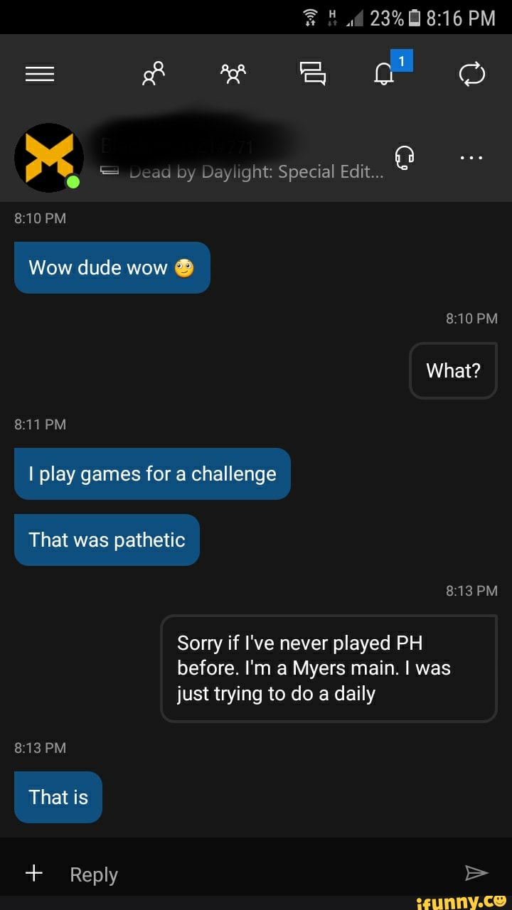 = & &
PM
Wow dude wow
PM What?
PM play games for a challenge
That was pathetic
PM
Sorry if I've never played PH before. I'm a Myers main. I was just trying to do a daily
PM
That is
Reply >