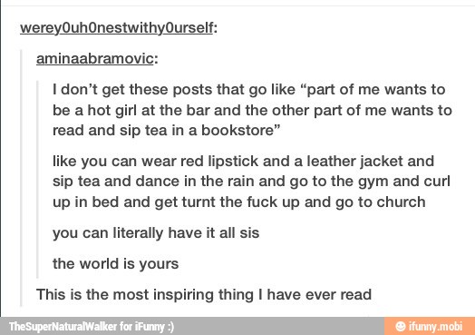 aminaabramovic:
I don't get these posts that go like "part of me wants to
be a hot girl at the bar and the other part of me wants to
read and sip tea in a bookstore"
like you can wear red lipstick and
a leather jacket and
sip tea and dance in the rain and go to the gym and curl
up in bed and get turnt the fuck up and go to church
you can literally have it all sis
the world is yours
This is the most inspiring thing I have ever read