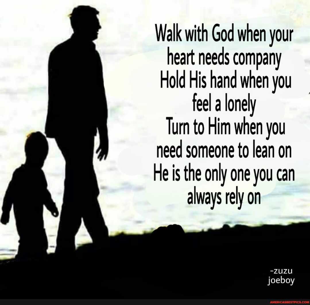 Walk with God when your heart needs company
Hold His hand when you feel a lonely
Turn to Him when you need someone to lean on
He is the only one you can always rely on
-ZUZU
jo