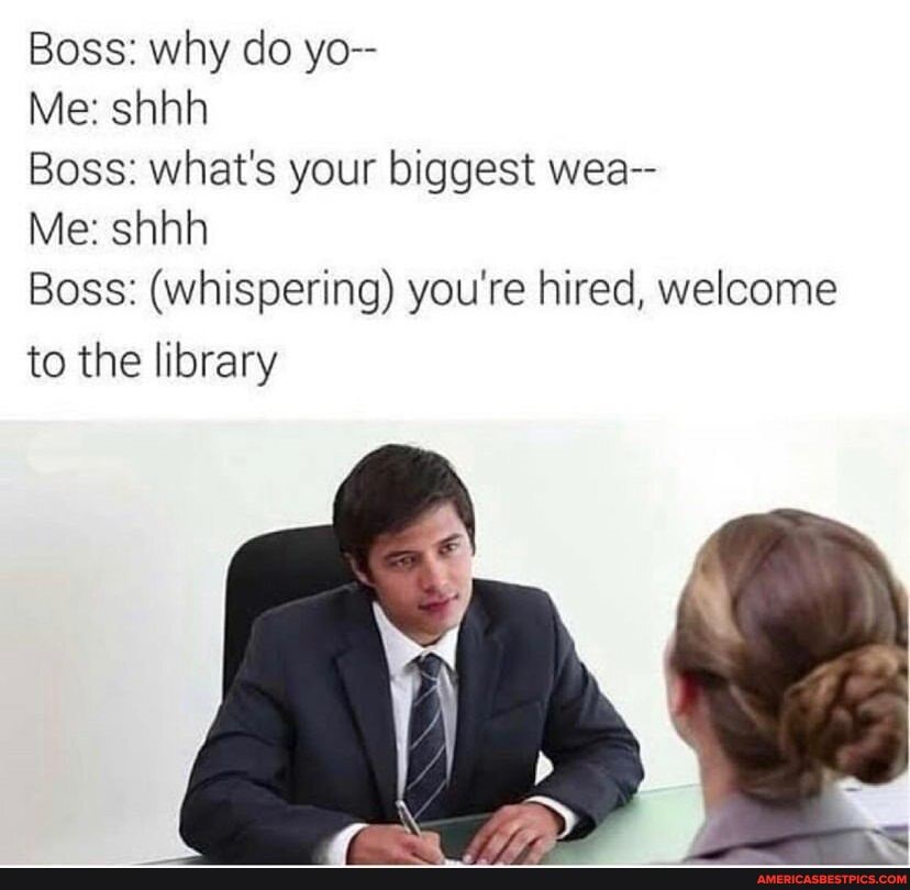 Boss: why do yo--
Me: shhh
Boss: what's your biggest wea--
Me: shhh
Boss: (whispering) you're hired, welcome
to the library