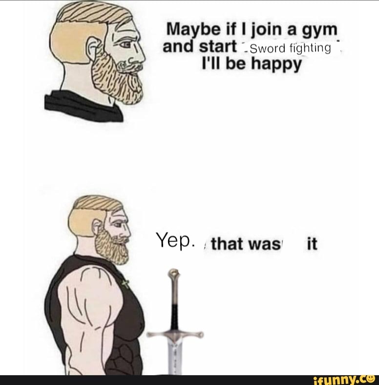 Maybe if I join a gym and start sword fighting I'll be happy Yep. that ...