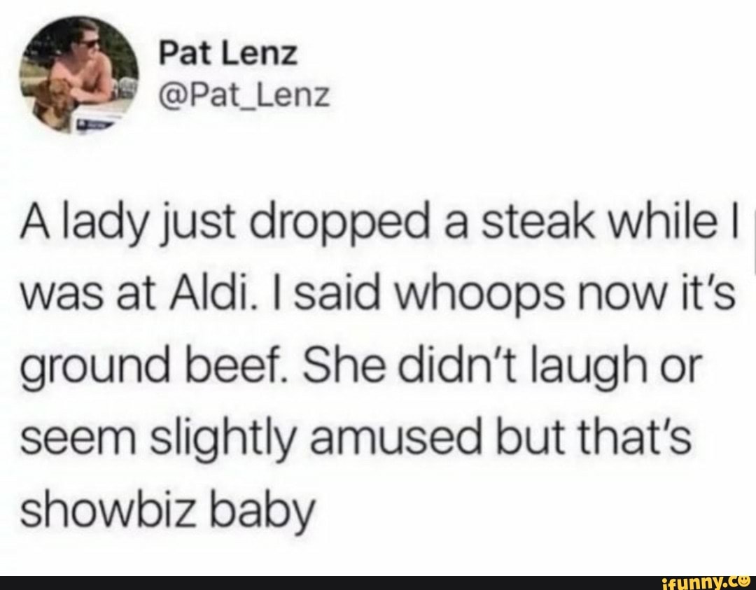 A lady just dropped a steak while I
was at Aldi. I said whoops now it's
ground beef. She didn't laugh or
seem slightly amused but that's
showbiz baby
