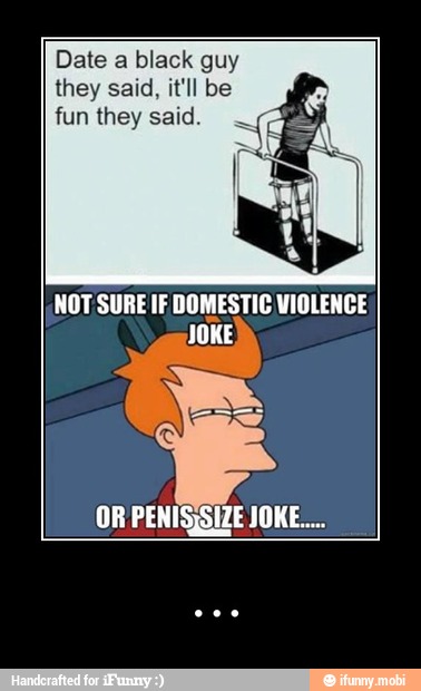 Date a black guy
they said, it'll be
fun they said.
NOT SURE IF DOMESTIC VIOLENCE
JOKE - ...