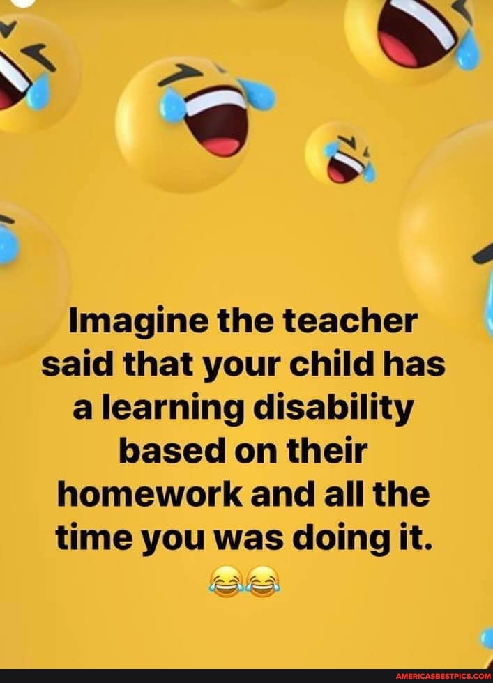 Imagine the teacher said that your child has a learning disability based on their homework and all the time you was doing it.