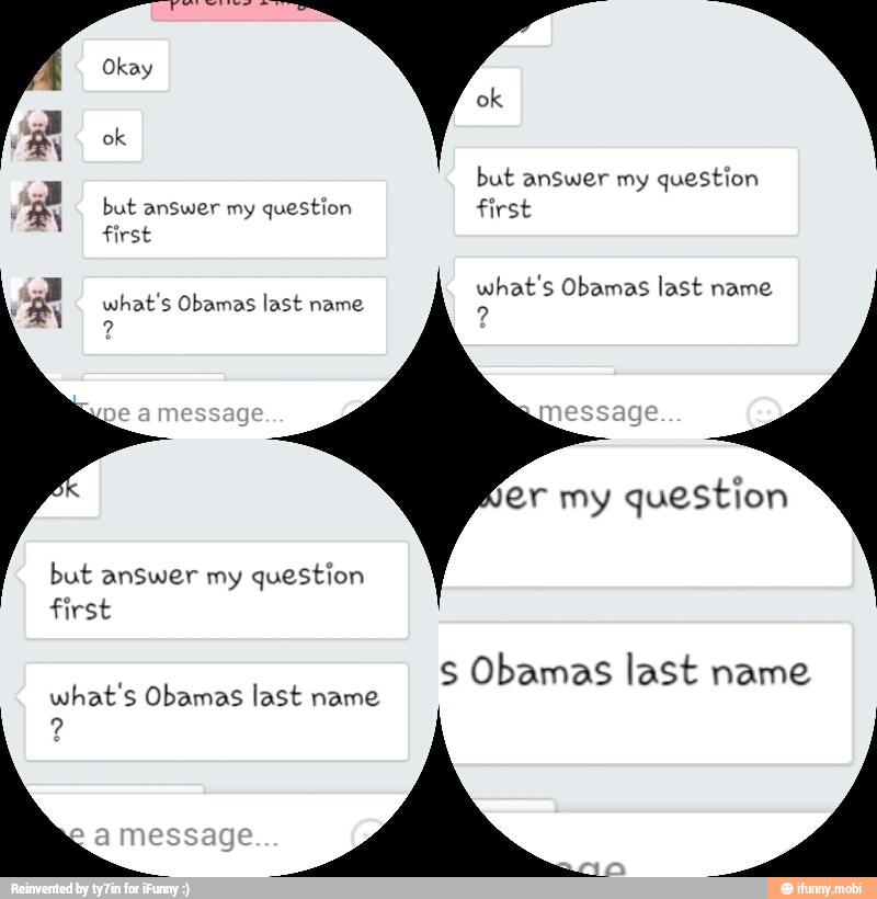 a
but answer my question
F
ES but answer my question first
first
what's Obamas last name
ay what's Obamas last name
er my question
but answer my question
S Obamas last name
what's Obamas last name