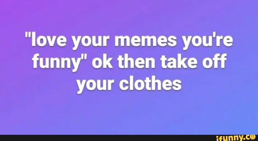 Love Your Memes Youre Funny Ok Then Take Off Your Clothes Ifunny