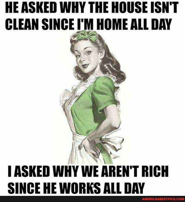 HE ASKED WHY THE HOUSE ISN'T CLEAN SINCE I'M HOME ALL DAY
ASKED WHY WE AREN'T RICH SINCE HE WORKS ALL DAY