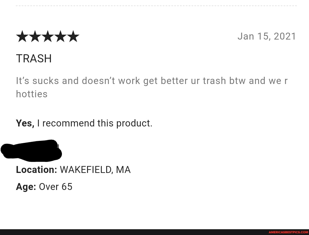 Jan 15, 2021
TRASH
It's sucks and doesn't work get better ur trash btw and we r hotties
Yes, I recommend this product.
Location: WAKEFIELD, MA Age: Over 65