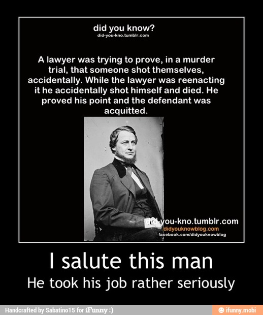A lawyer was trying to prove, in a murder
trial, that someone shot themselves,
accidentally. While the lawyer was reenacting
it he accidentally shot himself and died. He
proved his point and the defendant was
acquitted.
facebook
I salute this man
He took his job rather seriously - I salute this man
He took his job rather seriously