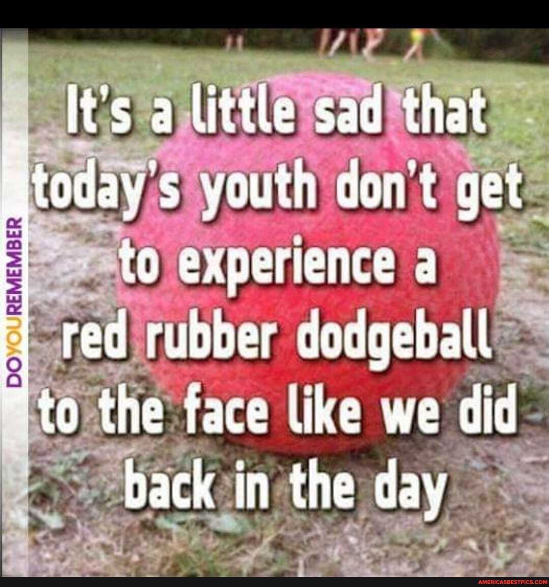 It's a little sad that
today's youth don't get
REMEMBER
to experience a
red rubber dedgeball
*to the face like we did back in the day