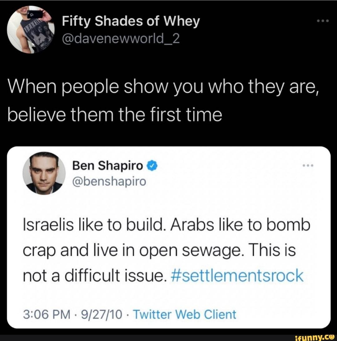 2, Fifty Shades of Whey
@dcavenewworld_2
When people show you who they are, believe them the first time
Ben Shapiro
Israelis like to build. Arabs like to bomb crap and live in open sewage. This is not a difficult issue. #settlementsrock
PM - Twitter Web Client