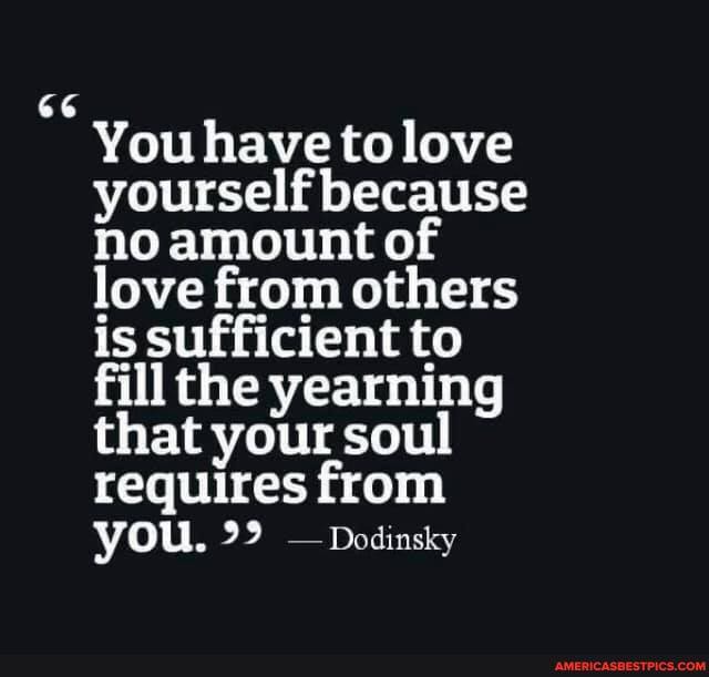 66
You have to love yourself because no amount of love from others is sufficient to fill the yearning that your soul requires from you. -Dodinsky