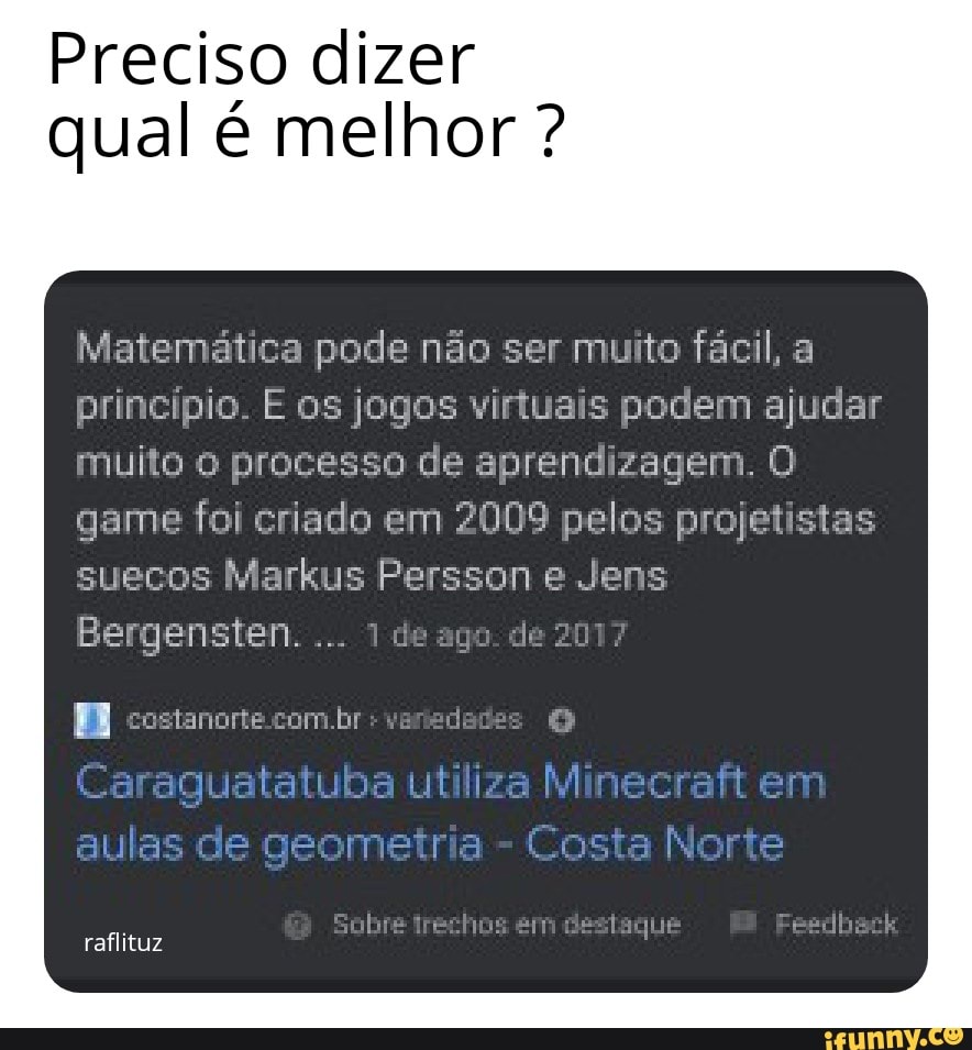 Preciso dizer qual é melhor ?
Matemática pode não ser muito fácil, princípio E os jogos viutuais podem ajudar muita O processo de aprendizagem.
game foi criado em 2009 pelos projetistas suecos Markus Perssen e Jens
Bergensten....
costanorte br -
Caraquatatuba utiliza Minecrafi em aulas de geometria - Losta Norte
raflituz