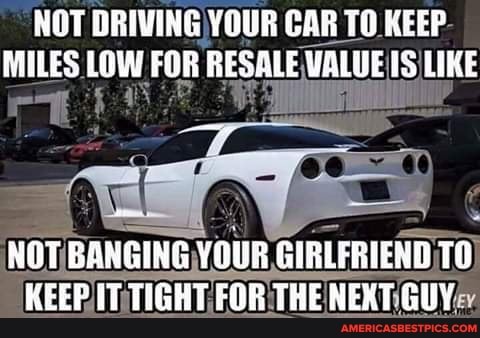 NOT DRIVING) YOUR CAR TO KEEP MILES LOW FOR RESALE VALUE IS LIKE
NOT BANGING YOUR GIRLFRIEND TO KEEP TIGHT FOR THE NEXT GUY