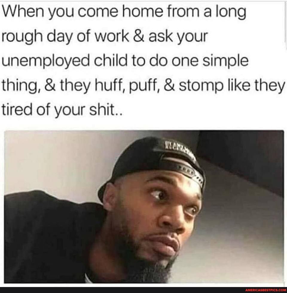 When you come home from a long rough day of work & ask your unemployed child to do one simple thing, & they huff, puff, & stomp like they tired of your shit.