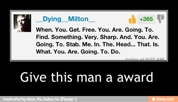 H Dying__Milton
Find. Something. Very. Sharp. And. You. Are.
Give this man a award - Give this man a award