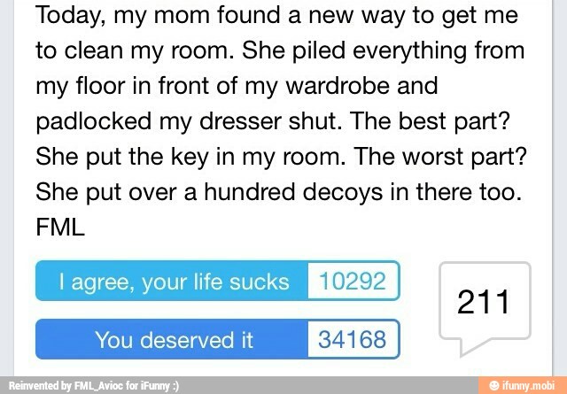 Today, my mom found a new way to get me
to clean my room. She piled everything from
my floor in front of my wardrobe and
padlocked my dresser shut. The best part?
She put the key in my room. The worst part?
She put over a hundred decoys in there too.
l agree, your life sucks [ROS
Al