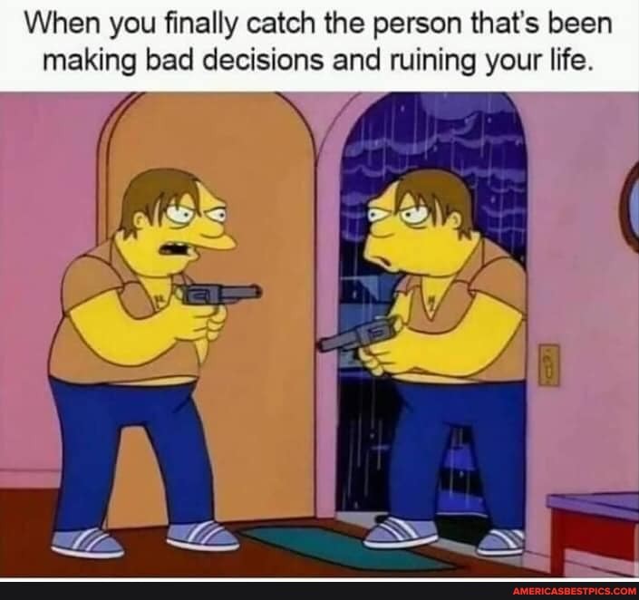 When you finally catch the person that's been making bad decisions and ruining your life.
Ma .as