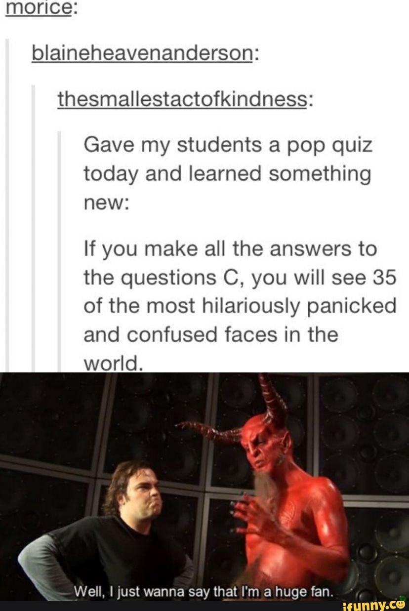 morice: blaineheavenanderson: thesmallestactofkindness:
Gave my students a pop quiz today and learned something new:
If you make all the answers to the questions C, you will see 35 of the most hilariously panicked and confused faces in the world.
Well, I just wanna say that I'm a huge fan.
