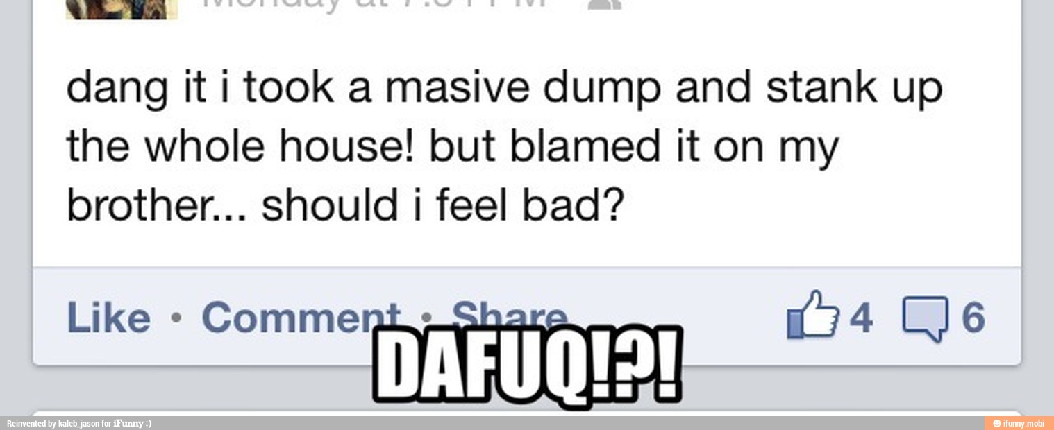 Be Bal
dang it i took a masive dump and stank up
the whole house! but blamed it on my
brother... should i feel bad?
Comme Tar meen: DAFUQIS!
