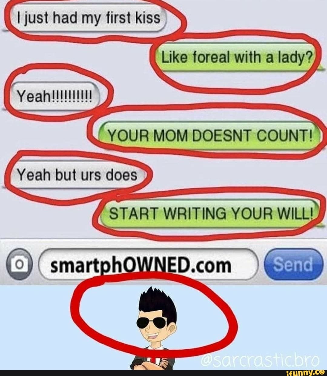 just had my first kiss
Like foreal with a lady?
'YOUR MOM DOESNT COUNT!
Yeah fout urs does
START WRITING YOUR